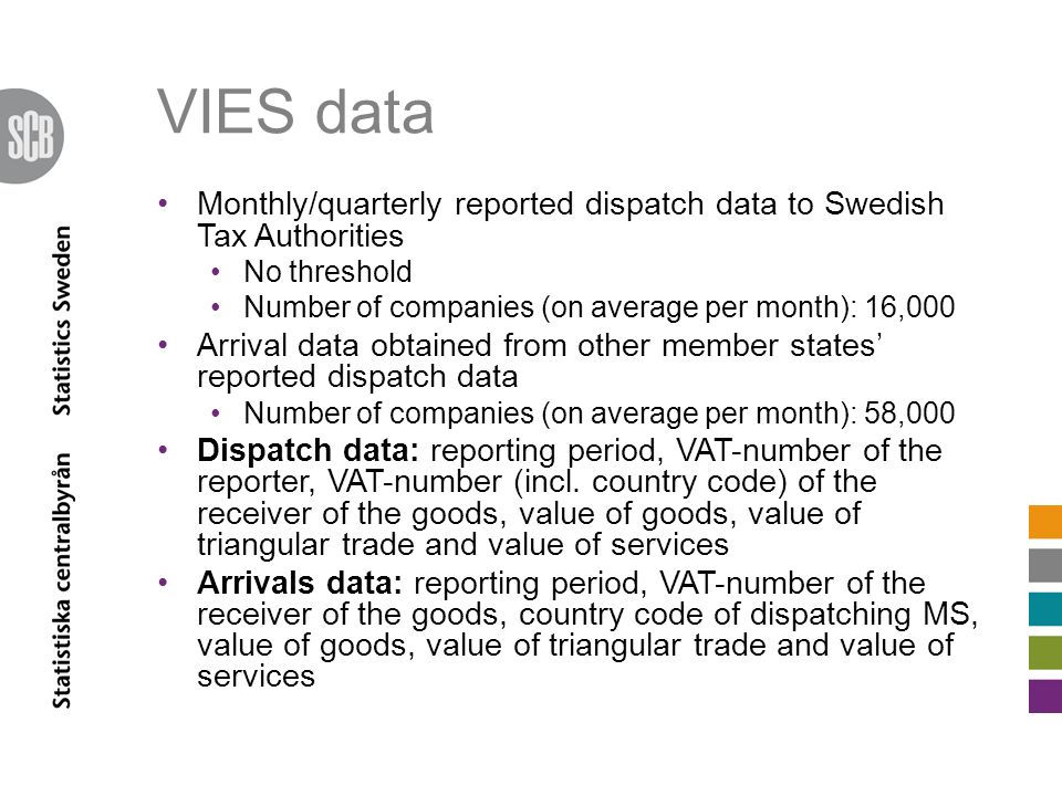 VIES data Monthly/quarterly reported dispatch data to Swedish Tax Authorities No threshold Number of companies (on average per month): 16,000 Arrival data obtained from other member states’ reported dispatch data Number of companies (on average per month): 58,000 Dispatch data: reporting period, VAT-number of the reporter, VAT-number (incl.