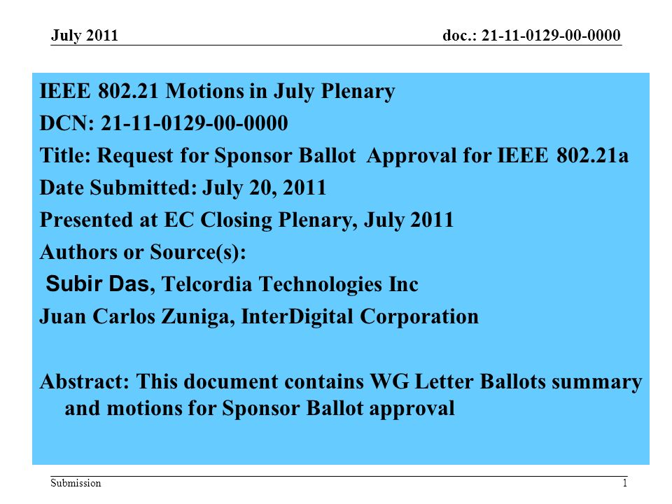 doc.: Submission1 IEEE Motions in July Plenary DCN: Title: Request for Sponsor Ballot Approval for IEEE a Date Submitted: July 20, 2011 Presented at EC Closing Plenary, July 2011 Authors or Source(s): Subir Das, Telcordia Technologies Inc Juan Carlos Zuniga, InterDigital Corporation Abstract: This document contains WG Letter Ballots summary and motions for Sponsor Ballot approval July 2011