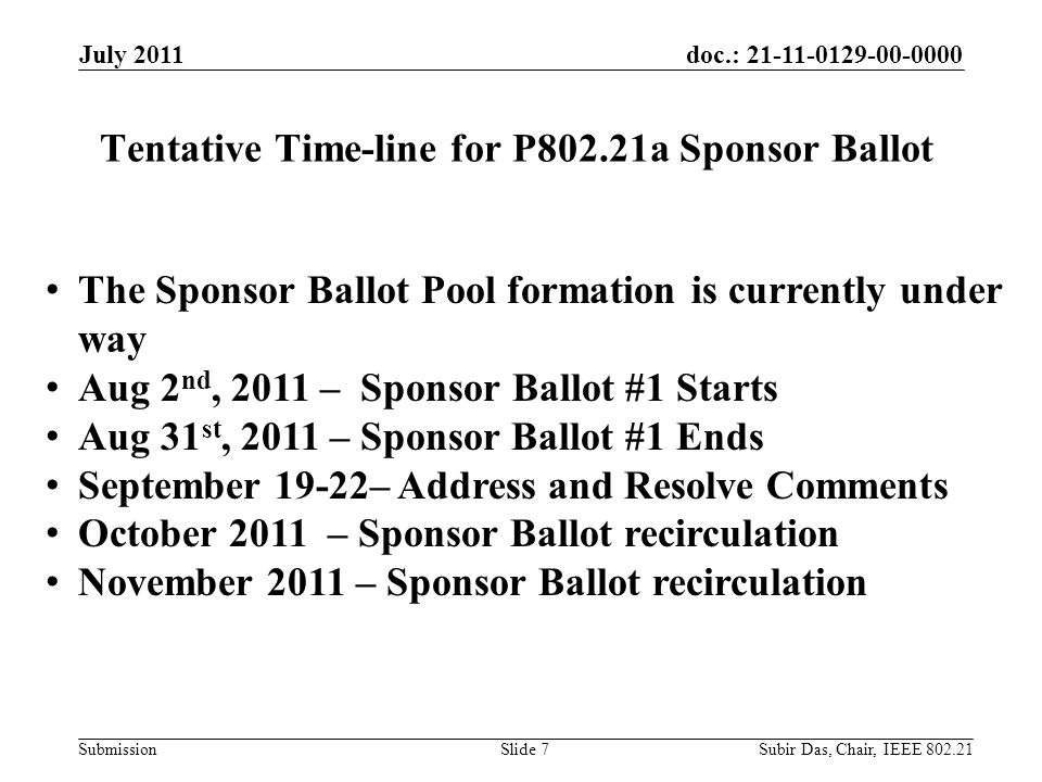 doc.: Submission Tentative Time-line for P802.21a Sponsor Ballot July 2011 Slide 7 The Sponsor Ballot Pool formation is currently under way Aug 2 nd, 2011 – Sponsor Ballot #1 Starts Aug 31 st, 2011 – Sponsor Ballot #1 Ends September 19-22– Address and Resolve Comments October 2011 – Sponsor Ballot recirculation November 2011 – Sponsor Ballot recirculation Subir Das, Chair, IEEE