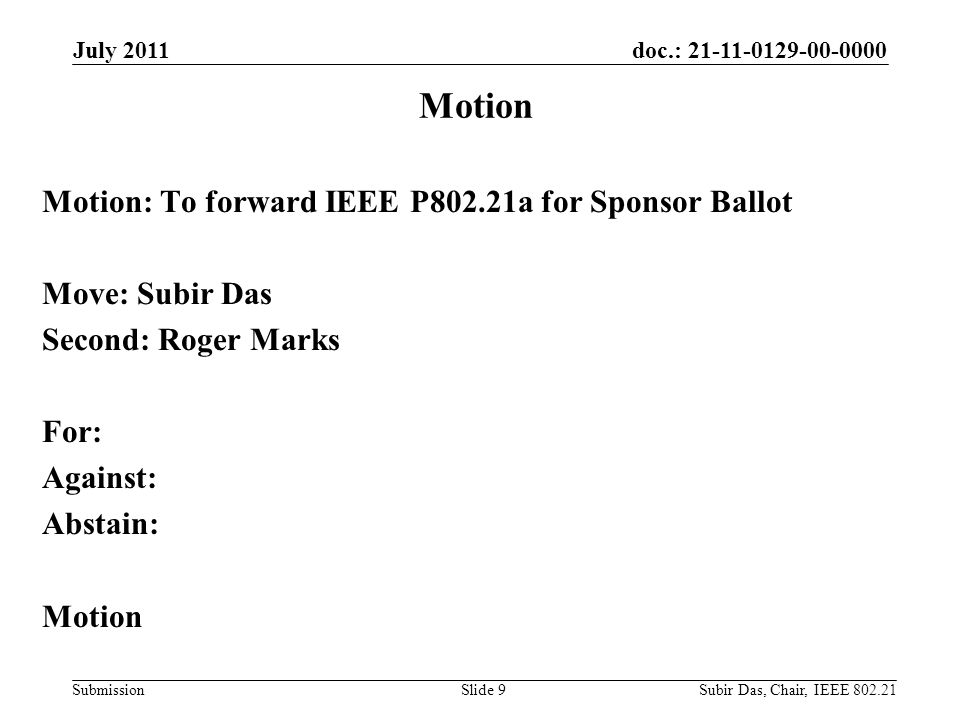 doc.: Submission Motion: To forward IEEE P802.21a for Sponsor Ballot Move: Subir Das Second: Roger Marks For: Against: Abstain: Motion July 2011 Slide 9 Motion Subir Das, Chair, IEEE