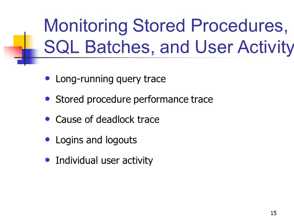 15 Monitoring Stored Procedures, SQL Batches, and User Activity Long-running query trace Stored procedure performance trace Cause of deadlock trace Logins and logouts Individual user activity