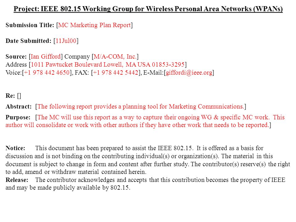 doc.: IEEE /187r0 Submission July 2000 Ian Gifford, M/A-COM, Inc.Slide 1 Project: IEEE Working Group for Wireless Personal Area Networks (WPANs) Submission Title: [MC Marketing Plan Report] Date Submitted: [11Jul00] Source: [Ian Gifford] Company [M/A-COM, Inc.] Address [1011 Pawtucket Boulevard Lowell, MA USA ] Voice:[ ], FAX: [ ], Re: [] Abstract:[The following report provides a planning tool for Marketing Communications.] Purpose:[The MC will use this report as a way to capture their ongoing WG & specific MC work.