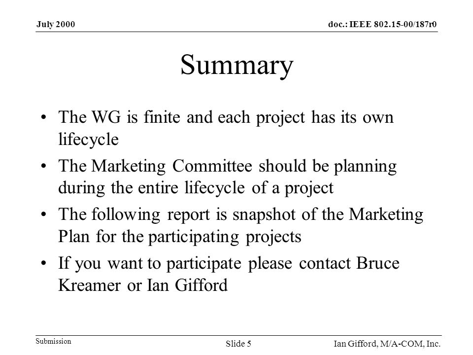 doc.: IEEE /187r0 Submission July 2000 Ian Gifford, M/A-COM, Inc.Slide 5 Summary The WG is finite and each project has its own lifecycle The Marketing Committee should be planning during the entire lifecycle of a project The following report is snapshot of the Marketing Plan for the participating projects If you want to participate please contact Bruce Kreamer or Ian Gifford