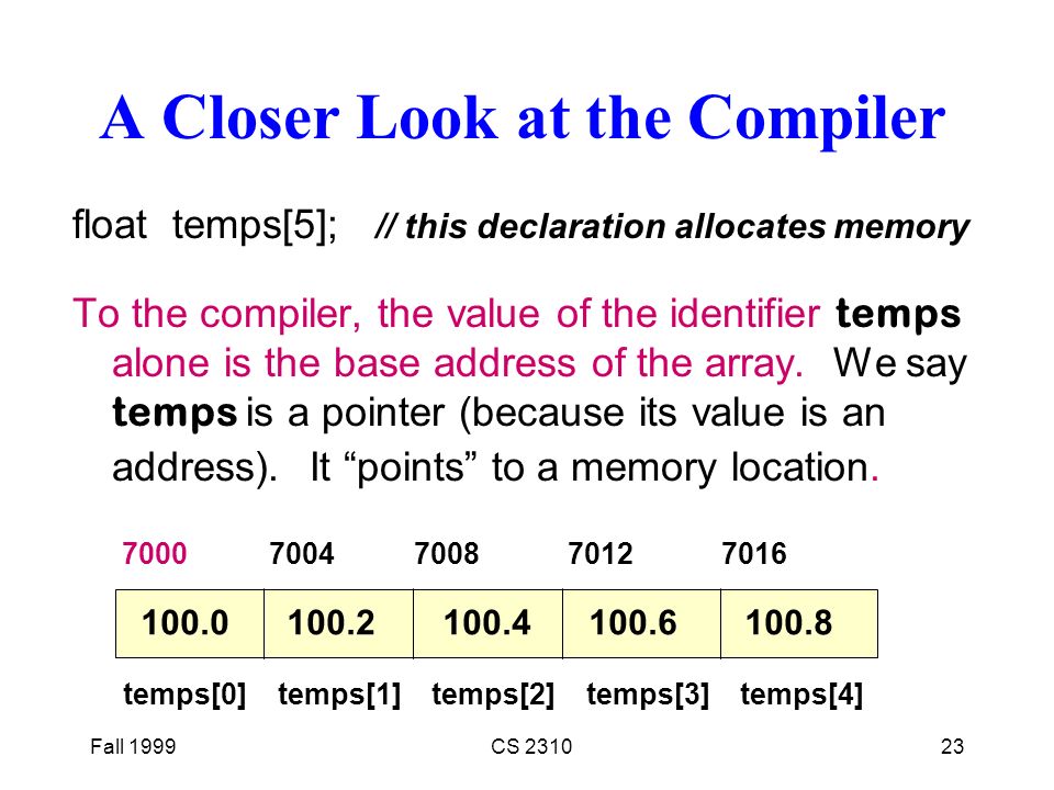 Fall 1999CS A Closer Look at the Compiler float temps[5]; // this declaration allocates memory To the compiler, the value of the identifier temps alone is the base address of the array.