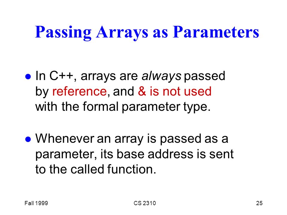 Fall 1999CS Passing Arrays as Parameters l In C++, arrays are always passed by reference, and & is not used with the formal parameter type.