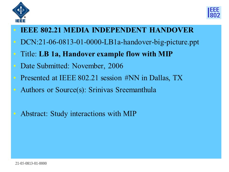 IEEE MEDIA INDEPENDENT HANDOVER DCN: LB1a-handover-big-picture.ppt Title: LB 1a, Handover example flow with MIP Date Submitted: November, 2006 Presented at IEEE session #NN in Dallas, TX Authors or Source(s): Srinivas Sreemanthula Abstract: Study interactions with MIP