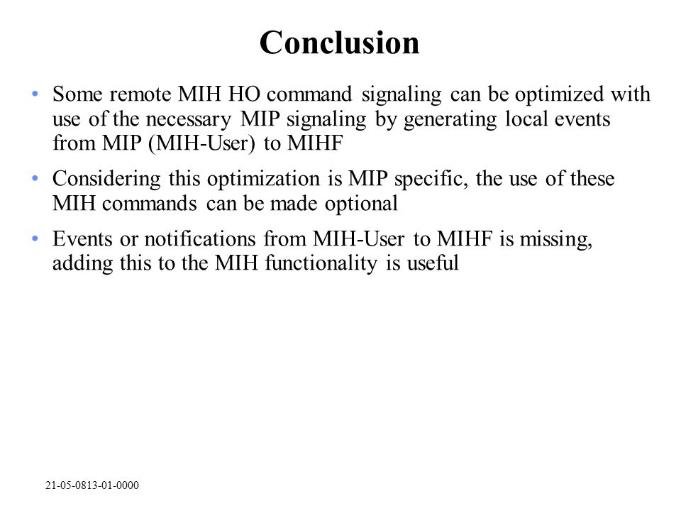 Conclusion Some remote MIH HO command signaling can be optimized with use of the necessary MIP signaling by generating local events from MIP (MIH-User) to MIHF Considering this optimization is MIP specific, the use of these MIH commands can be made optional Events or notifications from MIH-User to MIHF is missing, adding this to the MIH functionality is useful