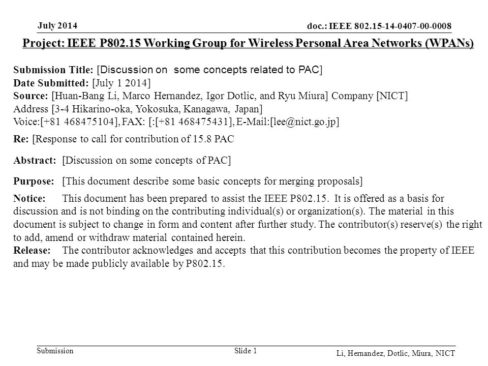 doc.: IEEE Submission July 2014 Li, Hernandez, Dotlic, Miura, NICT Slide 1 Project: IEEE P Working Group for Wireless Personal Area Networks (WPANs) Submission Title: [ Discussion on some concepts related to PAC ] Date Submitted: [July ] Source: [Huan-Bang Li, Marco Hernandez, Igor Dotlic, and Ryu Miura] Company [NICT] Address [3-4 Hikarino-oka, Yokosuka, Kanagawa, Japan] Voice:[ ], FAX: [:[ ], Re: [Response to call for contribution of 15.8 PAC Abstract:[Discussion on some concepts of PAC] Purpose:[This document describe some basic concepts for merging proposals] Notice:This document has been prepared to assist the IEEE P