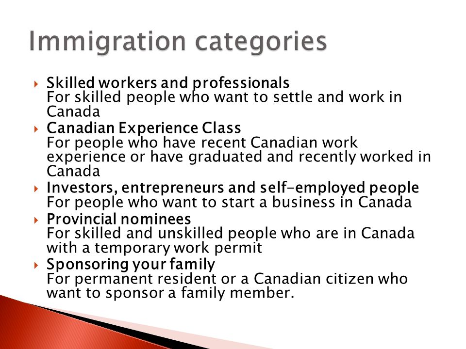  Skilled workers and professionals For skilled people who want to settle and work in Canada  Canadian Experience Class For people who have recent Canadian work experience or have graduated and recently worked in Canada  Investors, entrepreneurs and self-employed people For people who want to start a business in Canada  Provincial nominees For skilled and unskilled people who are in Canada with a temporary work permit  Sponsoring your family For permanent resident or a Canadian citizen who want to sponsor a family member.