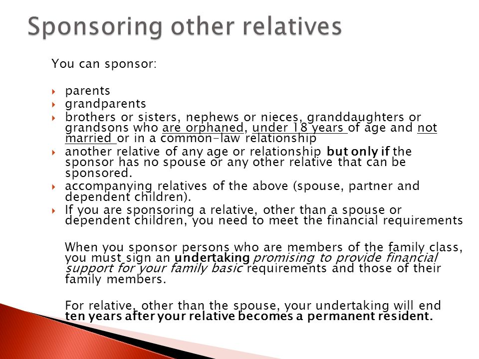 You can sponsor:  parents  grandparents  brothers or sisters, nephews or nieces, granddaughters or grandsons who are orphaned, under 18 years of age and not married or in a common-law relationship  another relative of any age or relationship but only if the sponsor has no spouse or any other relative that can be sponsored.
