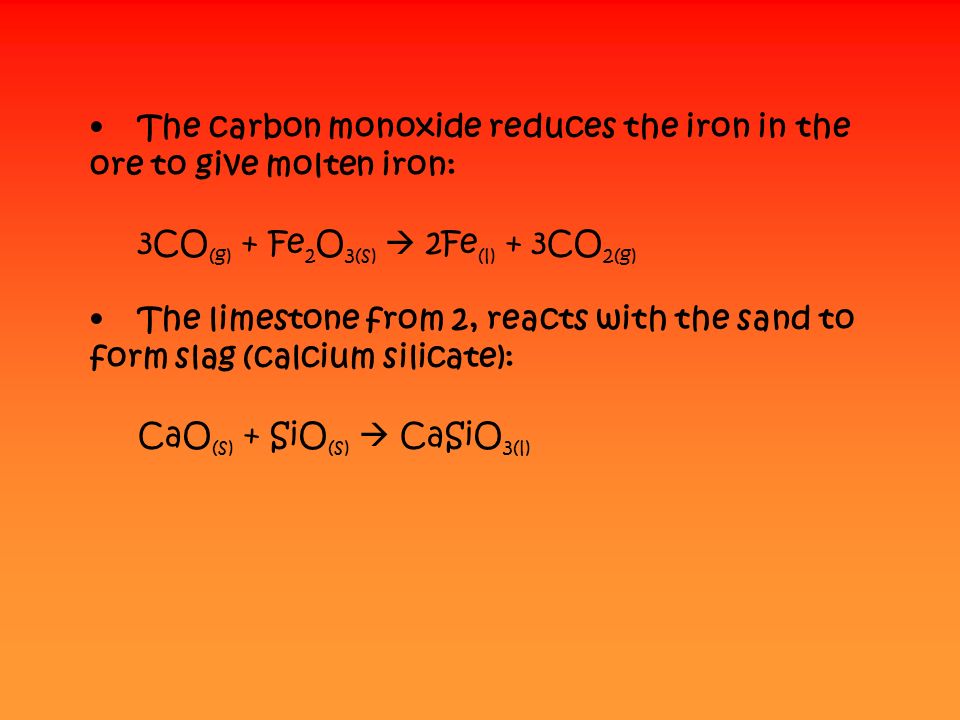 The carbon monoxide reduces the iron in the ore to give molten iron: 3CO (g) + Fe 2 O 3(s)  2Fe (l) + 3CO 2(g) The limestone from 2, reacts with the sand to form slag (calcium silicate): CaO (s) + SiO (s)  CaSiO 3(l)