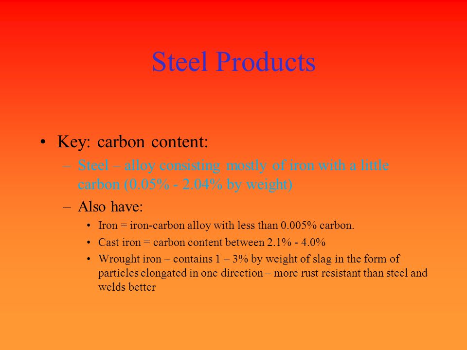 Steel Products Key: carbon content: –Steel – alloy consisting mostly of iron with a little carbon (0.05% % by weight) –Also have: Iron = iron-carbon alloy with less than 0.005% carbon.