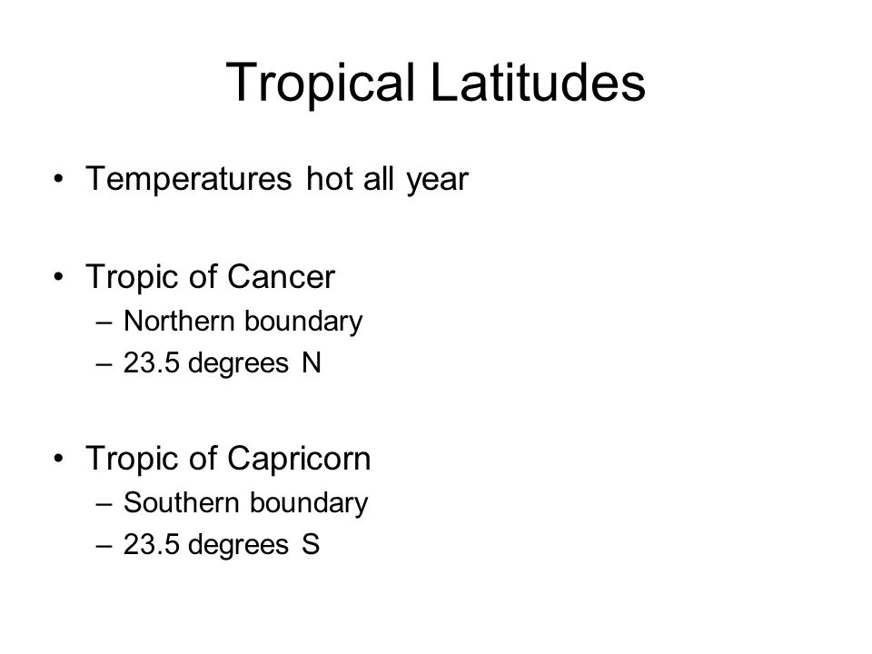 Tropical Latitudes Temperatures hot all year Tropic of Cancer –Northern boundary –23.5 degrees N Tropic of Capricorn –Southern boundary –23.5 degrees S