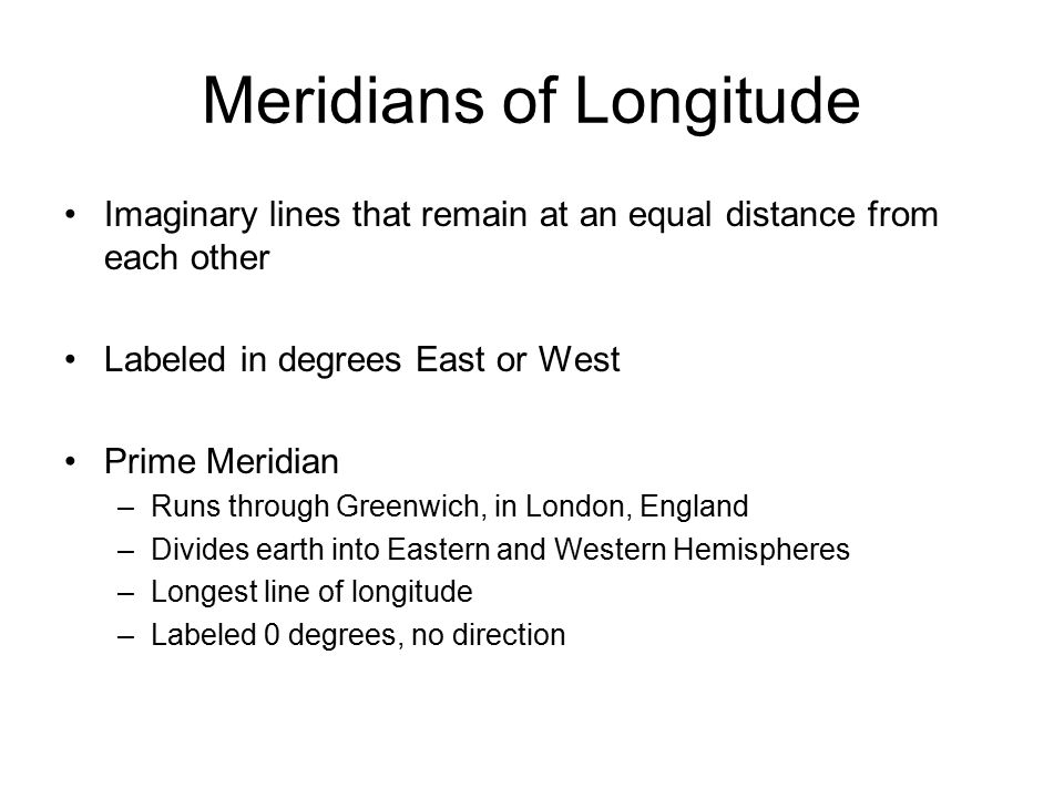 Meridians of Longitude Imaginary lines that remain at an equal distance from each other Labeled in degrees East or West Prime Meridian –Runs through Greenwich, in London, England –Divides earth into Eastern and Western Hemispheres –Longest line of longitude –Labeled 0 degrees, no direction