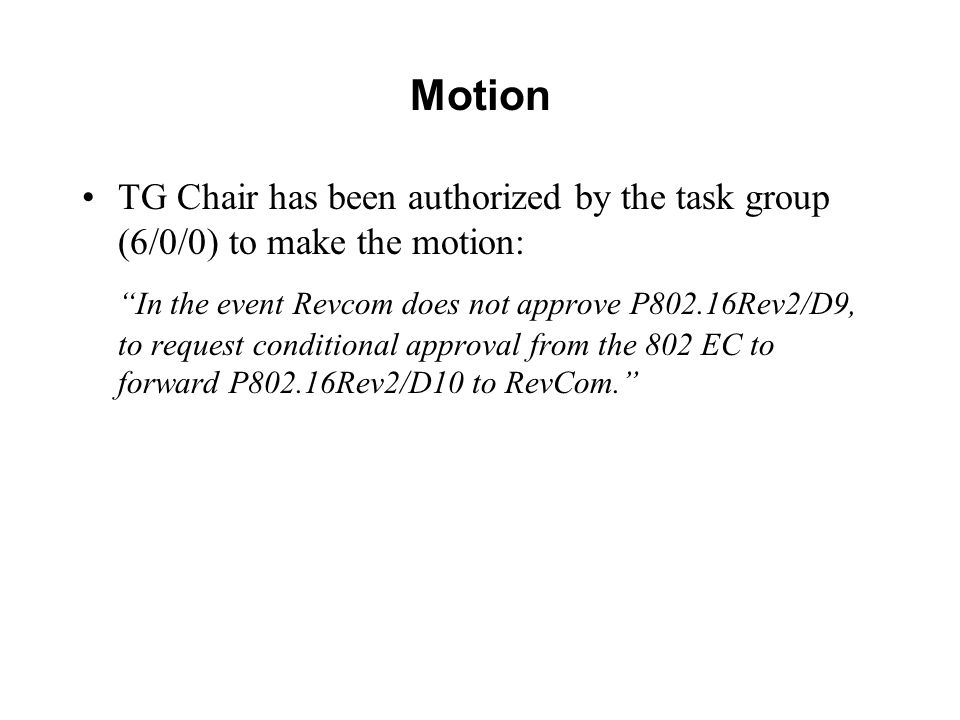 Motion TG Chair has been authorized by the task group (6/0/0) to make the motion: In the event Revcom does not approve P802.16Rev2/D9, to request conditional approval from the 802 EC to forward P802.16Rev2/D10 to RevCom.