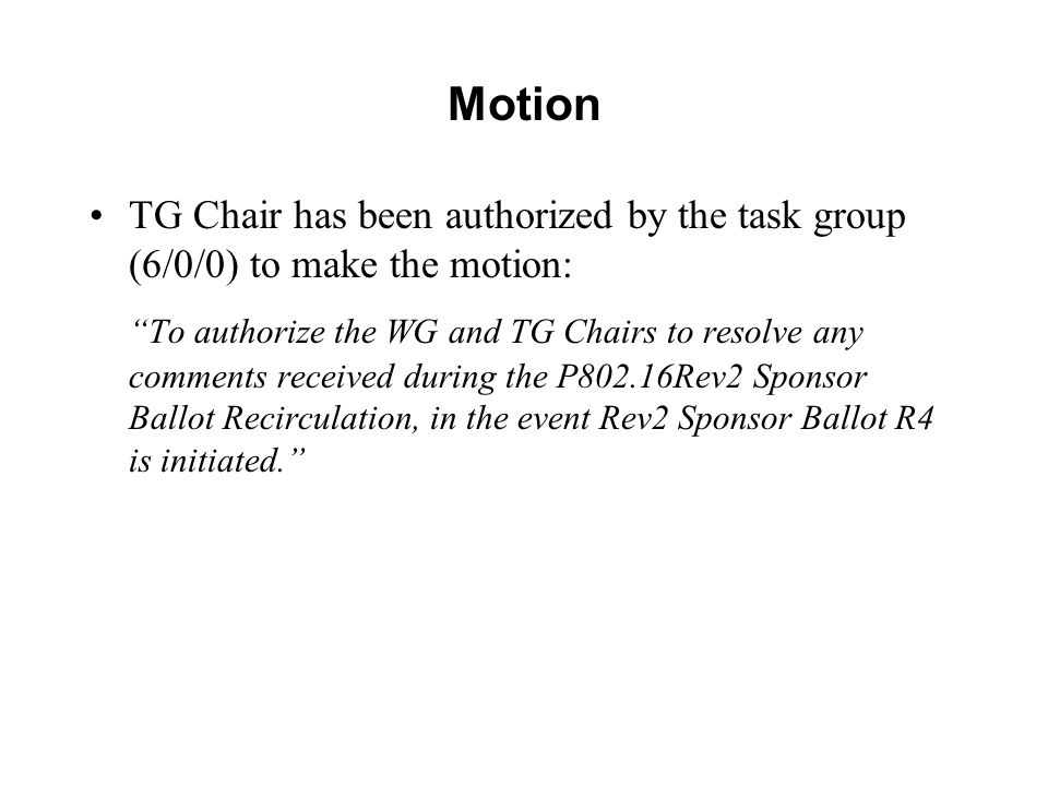 Motion TG Chair has been authorized by the task group (6/0/0) to make the motion: To authorize the WG and TG Chairs to resolve any comments received during the P802.16Rev2 Sponsor Ballot Recirculation, in the event Rev2 Sponsor Ballot R4 is initiated.