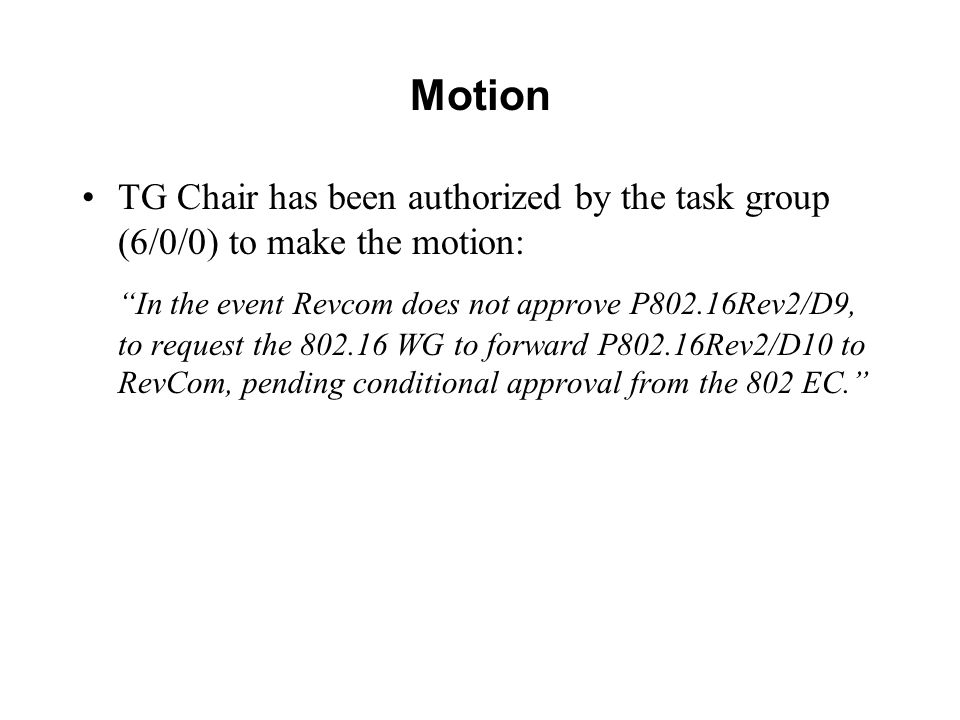 Motion TG Chair has been authorized by the task group (6/0/0) to make the motion: In the event Revcom does not approve P802.16Rev2/D9, to request the WG to forward P802.16Rev2/D10 to RevCom, pending conditional approval from the 802 EC.