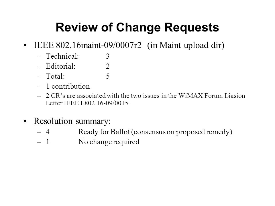 Review of Change Requests IEEE maint-09/0007r2 (in Maint upload dir) –Technical: 3 –Editorial: 2 –Total: 5 –1 contribution –2 CR’s are associated with the two issues in the WiMAX Forum Liasion Letter IEEE L /0015.