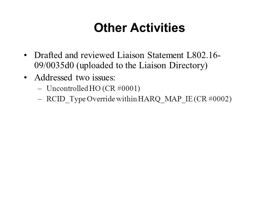 Other Activities Drafted and reviewed Liaison Statement L /0035d0 (uploaded to the Liaison Directory) Addressed two issues: –Uncontrolled HO (CR #0001) –RCID_Type Override within HARQ_MAP_IE (CR #0002)