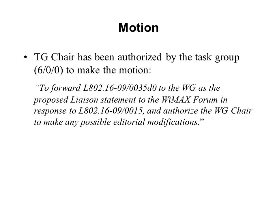 Motion TG Chair has been authorized by the task group (6/0/0) to make the motion: To forward L /0035d0 to the WG as the proposed Liaison statement to the WiMAX Forum in response to L /0015, and authorize the WG Chair to make any possible editorial modifications.