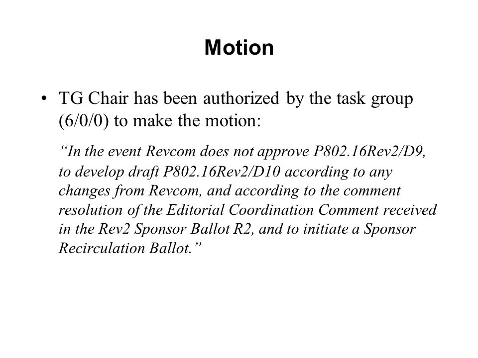 Motion TG Chair has been authorized by the task group (6/0/0) to make the motion: In the event Revcom does not approve P802.16Rev2/D9, to develop draft P802.16Rev2/D10 according to any changes from Revcom, and according to the comment resolution of the Editorial Coordination Comment received in the Rev2 Sponsor Ballot R2, and to initiate a Sponsor Recirculation Ballot.