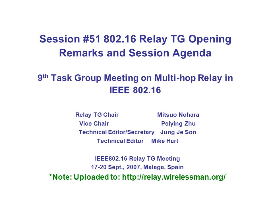 Session # Relay TG Opening Remarks and Session Agenda 9 th Task Group Meeting on Multi-hop Relay in IEEE Relay TG Chair Mitsuo Nohara Vice ChairPeiying Zhu Technical Editor/SecretaryJung Je Son Technical Editor Mike Hart IEEE Relay TG Meeting Sept., 2007, Malaga, Spain *Note: Uploaded to: