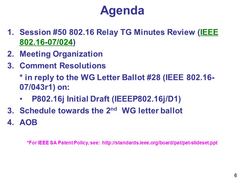 6 Agenda 1.Session # Relay TG Minutes Review (IEEE /024) 2.Meeting Organization 3.Comment Resolutions * in reply to the WG Letter Ballot #28 (IEEE /043r1) on: P802.16j Initial Draft (IEEEP802.16j/D1) 3.Schedule towards the 2 nd WG letter ballot 4.AOB *For IEEE SA Patent Policy, see:
