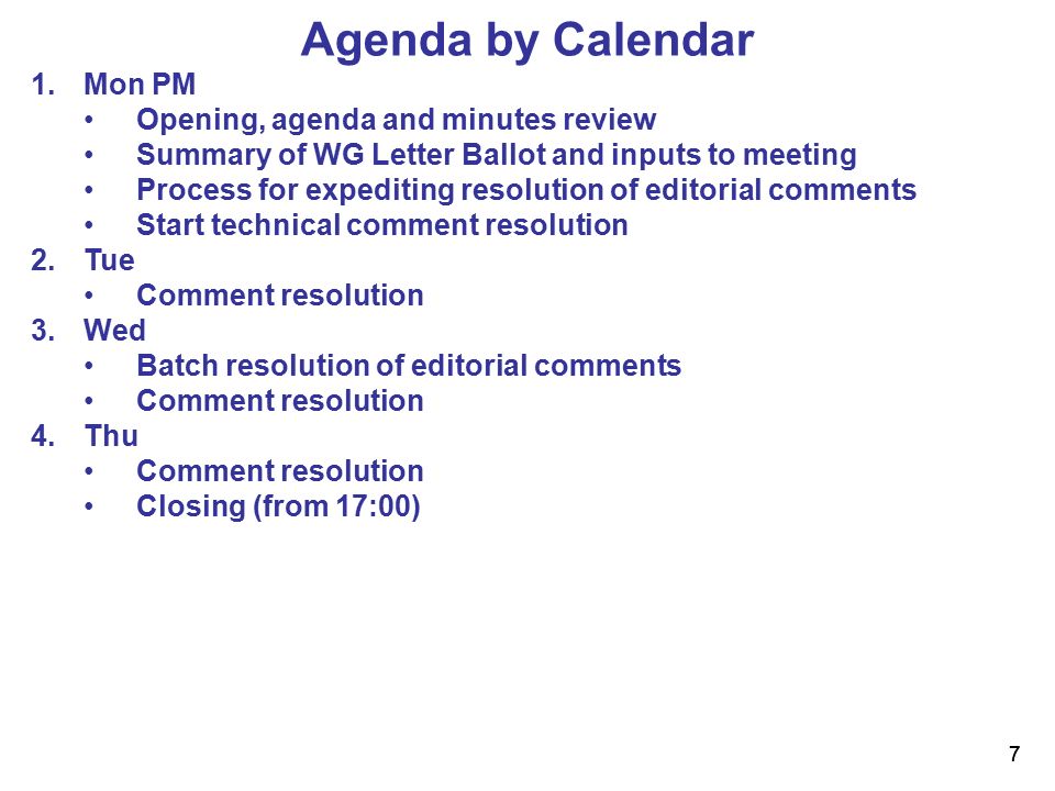 7 7 Agenda by Calendar 1.Mon PM Opening, agenda and minutes review Summary of WG Letter Ballot and inputs to meeting Process for expediting resolution of editorial comments Start technical comment resolution 2.Tue Comment resolution 3.Wed Batch resolution of editorial comments Comment resolution 4.Thu Comment resolution Closing (from 17:00)