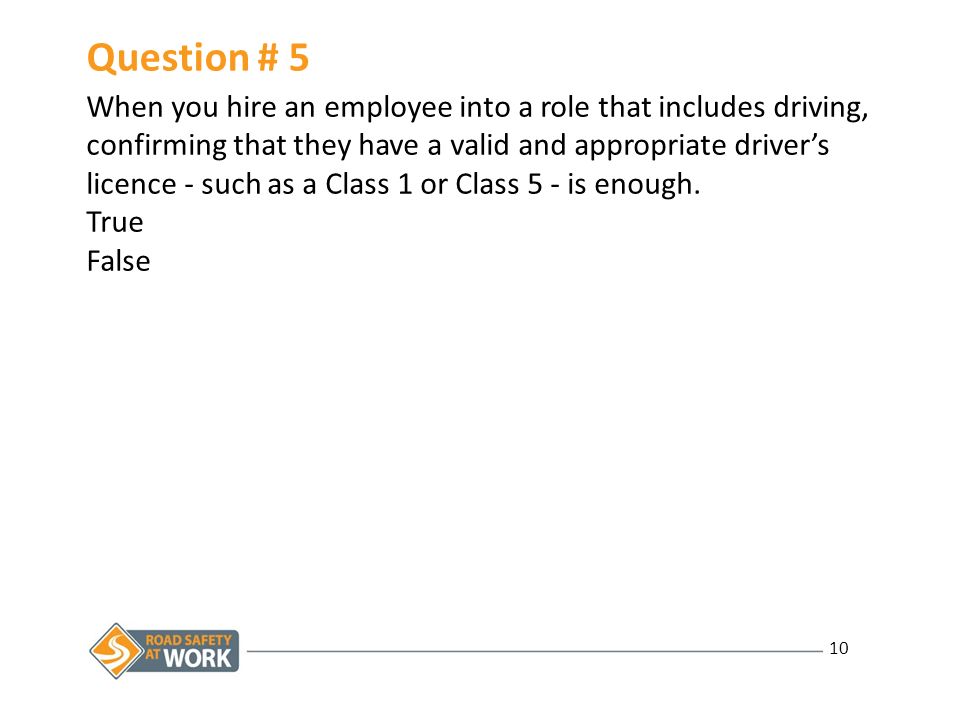 10 Question # 5 When you hire an employee into a role that includes driving, confirming that they have a valid and appropriate driver’s licence - such as a Class 1 or Class 5 - is enough.