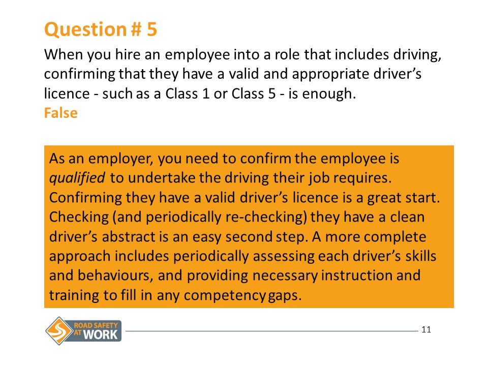 11 Question # 5 When you hire an employee into a role that includes driving, confirming that they have a valid and appropriate driver’s licence - such as a Class 1 or Class 5 - is enough.