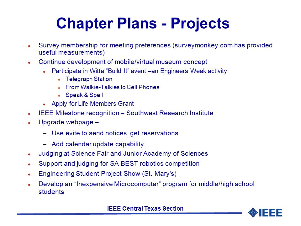 IEEE Central Texas Section Chapter Plans - Projects Survey membership for meeting preferences (surveymonkey.com has provided useful measurements) Continue development of mobile/virtual museum concept Participate in Witte Build It event –an Engineers Week activity Telegraph Station From Walkie-Talkies to Cell Phones Speak & Spell Apply for Life Members Grant IEEE Milestone recognition – Southwest Research Institute Upgrade webpage – – Use evite to send notices, get reservations – Add calendar update capability Judging at Science Fair and Junior Academy of Sciences Support and judging for SA BEST robotics competition Engineering Student Project Show (St.