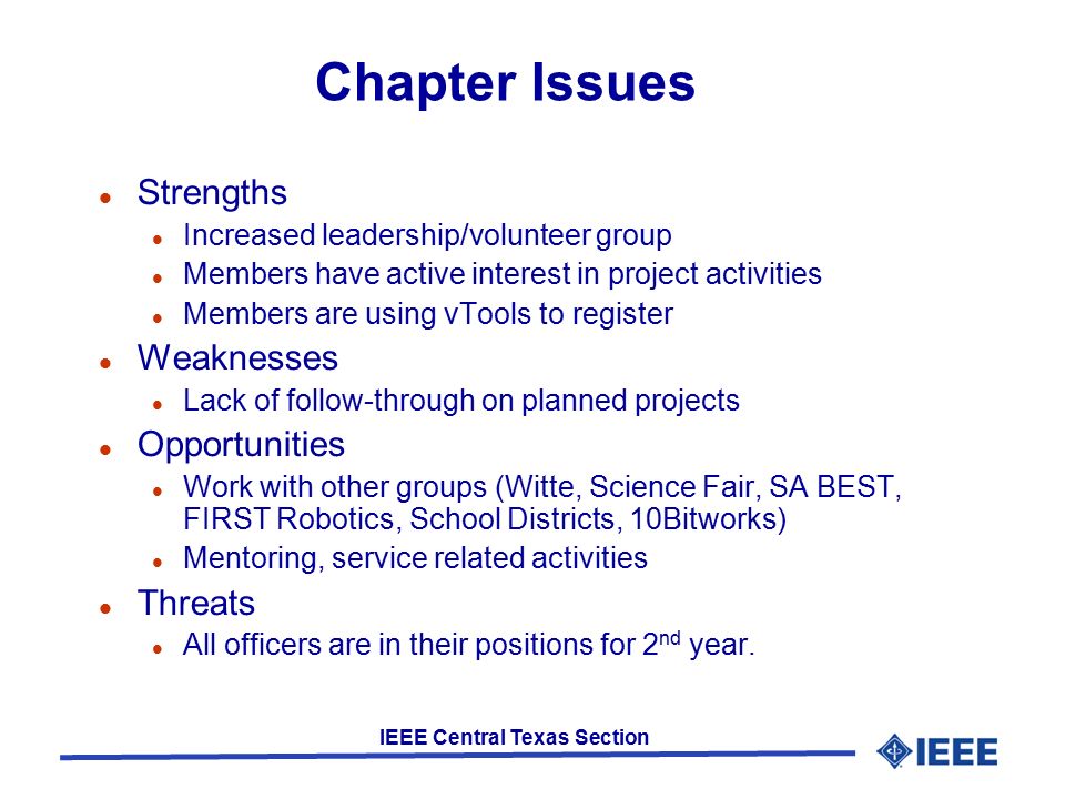 IEEE Central Texas Section Chapter Issues Strengths Increased leadership/volunteer group Members have active interest in project activities Members are using vTools to register Weaknesses Lack of follow-through on planned projects Opportunities Work with other groups (Witte, Science Fair, SA BEST, FIRST Robotics, School Districts, 10Bitworks) Mentoring, service related activities Threats All officers are in their positions for 2 nd year.