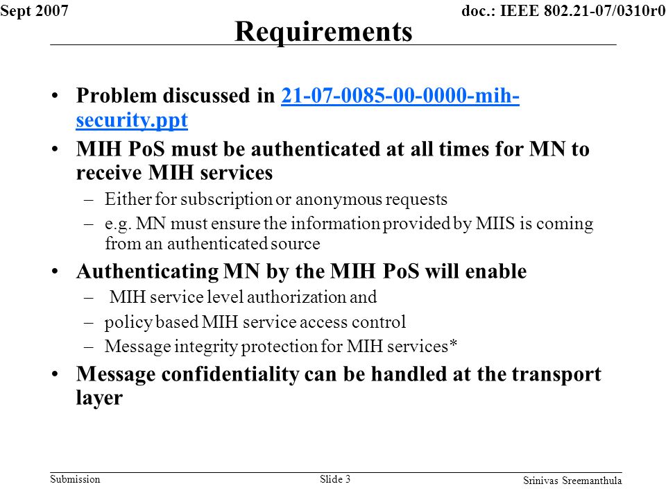 doc.: IEEE /0310r0 Submission Sept 2007 Srinivas Sreemanthula Slide 3 Requirements Problem discussed in mih- security.ppt mih- security.ppt MIH PoS must be authenticated at all times for MN to receive MIH services –Either for subscription or anonymous requests –e.g.