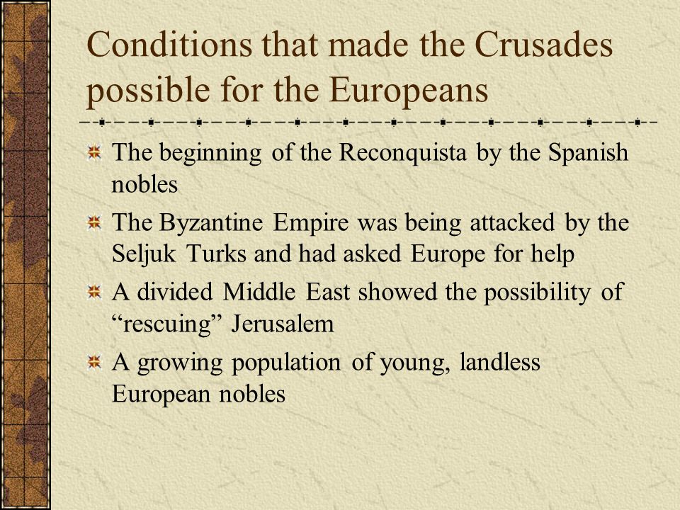 Conditions that made the Crusades possible for the Europeans The beginning of the Reconquista by the Spanish nobles The Byzantine Empire was being attacked by the Seljuk Turks and had asked Europe for help A divided Middle East showed the possibility of rescuing Jerusalem A growing population of young, landless European nobles