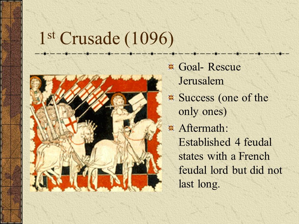 1 st Crusade (1096) Goal- Rescue Jerusalem Success (one of the only ones) Aftermath: Established 4 feudal states with a French feudal lord but did not last long.