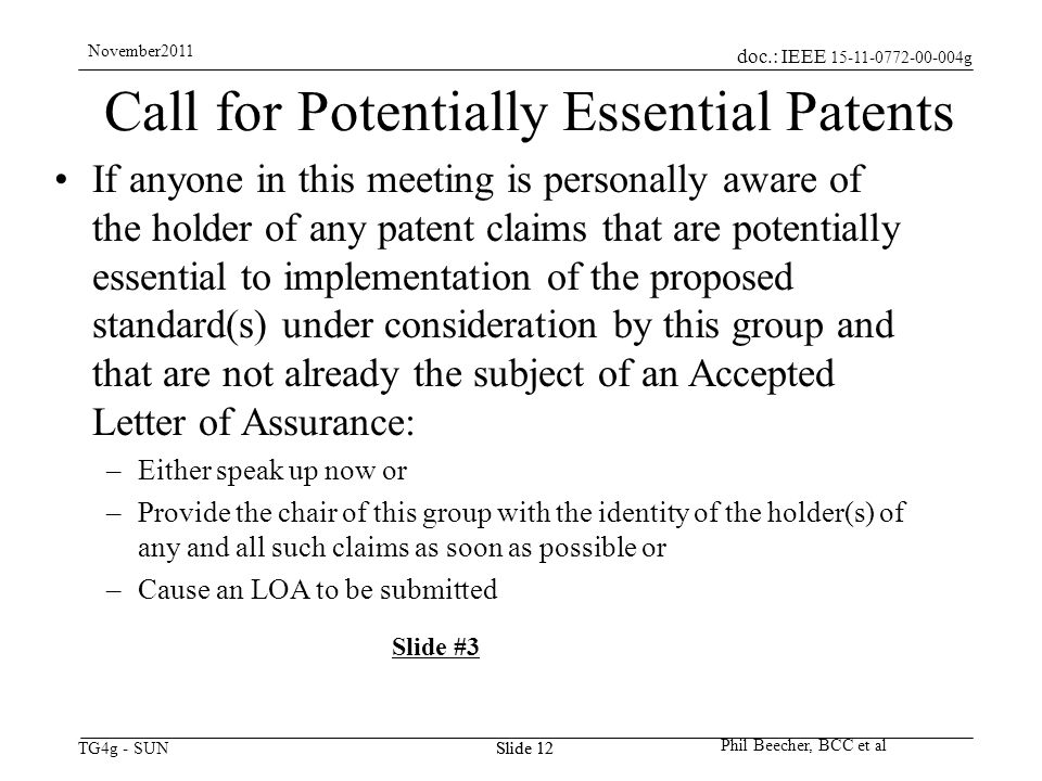 doc.: IEEE g TG4g - SUN November2011 Phil Beecher, BCC et al Slide 12 Call for Potentially Essential Patents If anyone in this meeting is personally aware of the holder of any patent claims that are potentially essential to implementation of the proposed standard(s) under consideration by this group and that are not already the subject of an Accepted Letter of Assurance: –Either speak up now or –Provide the chair of this group with the identity of the holder(s) of any and all such claims as soon as possible or –Cause an LOA to be submitted Slide #3 Slide 12