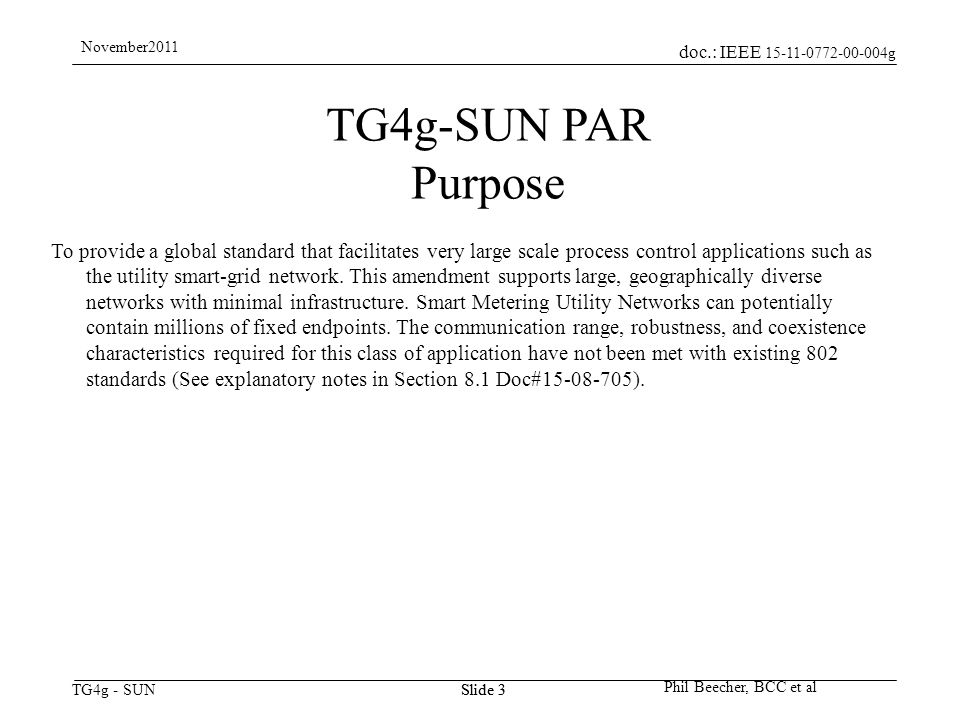 doc.: IEEE g TG4g - SUN November2011 Phil Beecher, BCC et al Slide 3 TG4g-SUN PAR Purpose To provide a global standard that facilitates very large scale process control applications such as the utility smart-grid network.