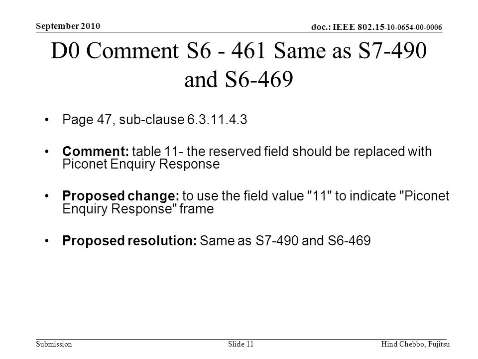 doc.: IEEE Submission September 2010 Hind Chebbo, FujitsuSlide 11 D0 Comment S Same as S7-490 and S6-469 Page 47, sub-clause Comment: table 11- the reserved field should be replaced with Piconet Enquiry Response Proposed change: to use the field value 11 to indicate Piconet Enquiry Response frame Proposed resolution: Same as S7-490 and S6-469