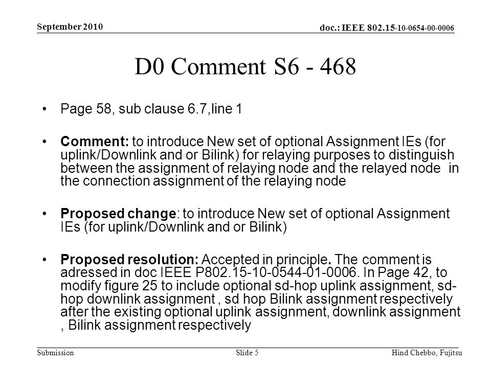 doc.: IEEE Submission September 2010 Hind Chebbo, FujitsuSlide 5 D0 Comment S Page 58, sub clause 6.7,line 1 Comment: to introduce New set of optional Assignment IEs (for uplink/Downlink and or Bilink) for relaying purposes to distinguish between the assignment of relaying node and the relayed node in the connection assignment of the relaying node Proposed change: to introduce New set of optional Assignment IEs (for uplink/Downlink and or Bilink) Proposed resolution: Accepted in principle.