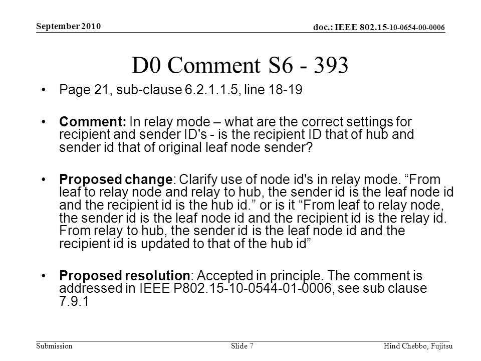 doc.: IEEE Submission September 2010 Hind Chebbo, FujitsuSlide 7 D0 Comment S Page 21, sub-clause , line Comment: In relay mode – what are the correct settings for recipient and sender ID s - is the recipient ID that of hub and sender id that of original leaf node sender.