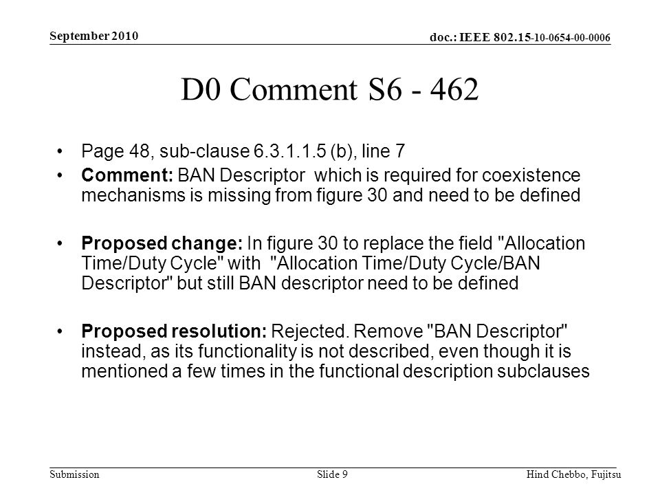 doc.: IEEE Submission September 2010 Hind Chebbo, FujitsuSlide 9 D0 Comment S Page 48, sub-clause (b), line 7 Comment: BAN Descriptor which is required for coexistence mechanisms is missing from figure 30 and need to be defined Proposed change: In figure 30 to replace the field Allocation Time/Duty Cycle with Allocation Time/Duty Cycle/BAN Descriptor but still BAN descriptor need to be defined Proposed resolution: Rejected.