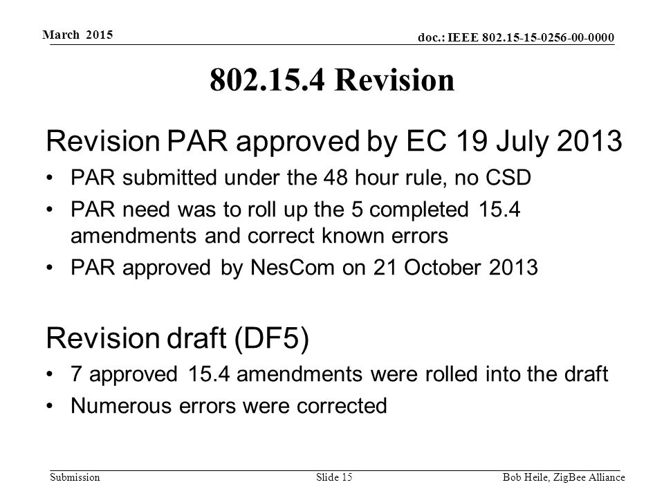doc.: IEEE Submission March 2015 Bob Heile, ZigBee Alliance Revision Revision PAR approved by EC 19 July 2013 PAR submitted under the 48 hour rule, no CSD PAR need was to roll up the 5 completed 15.4 amendments and correct known errors PAR approved by NesCom on 21 October 2013 Revision draft (DF5) 7 approved 15.4 amendments were rolled into the draft Numerous errors were corrected Slide 15