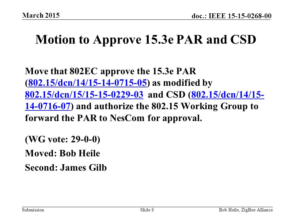 Submission doc.: IEEE Motion to Approve 15.3e PAR and CSD Move that 802EC approve the 15.3e PAR (802.15/dcn/14/ ) as modified by /dcn/15/ and CSD (802.15/dcn/14/ ) and authorize the Working Group to forward the PAR to NesCom for approval /dcn/14/ /dcn/15/ /dcn/14/ (WG vote: ) Moved: Bob Heile Second: James Gilb Slide 8Bob Heile, ZigBee Alliance March 2015