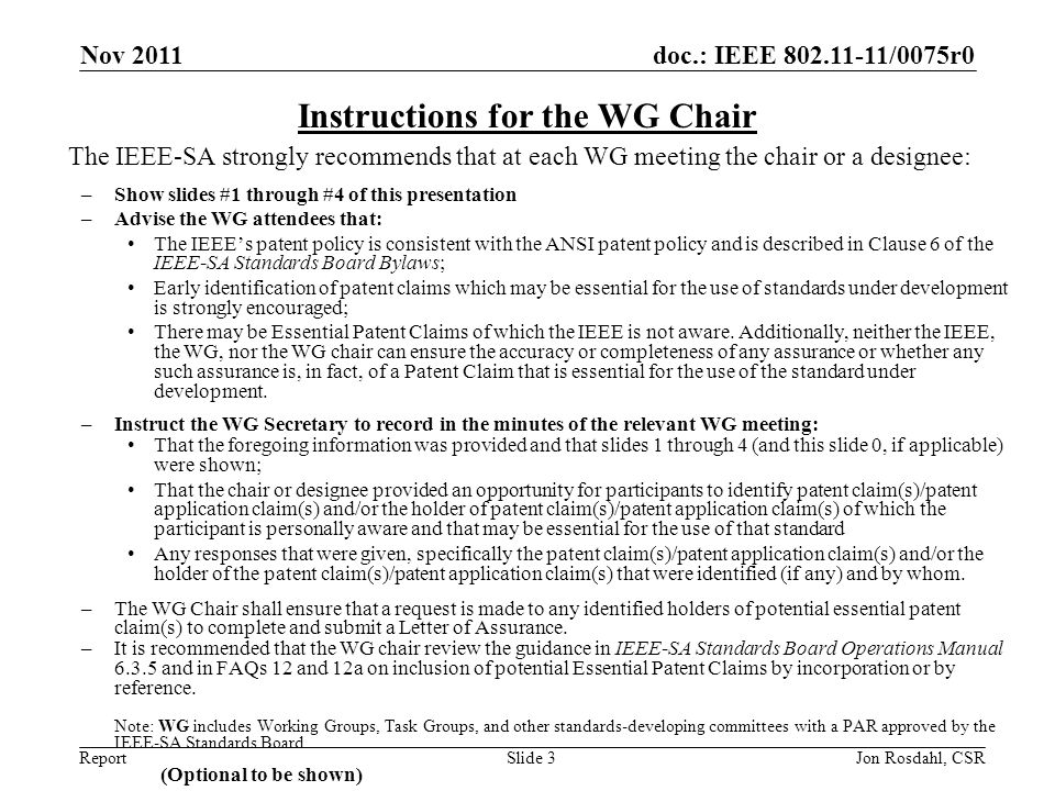 doc.: IEEE /0075r0 Report Nov 2011 Jon Rosdahl, CSRSlide 3 The IEEE-SA strongly recommends that at each WG meeting the chair or a designee: –Show slides #1 through #4 of this presentation –Advise the WG attendees that: The IEEE’s patent policy is consistent with the ANSI patent policy and is described in Clause 6 of the IEEE-SA Standards Board Bylaws; Early identification of patent claims which may be essential for the use of standards under development is strongly encouraged; There may be Essential Patent Claims of which the IEEE is not aware.