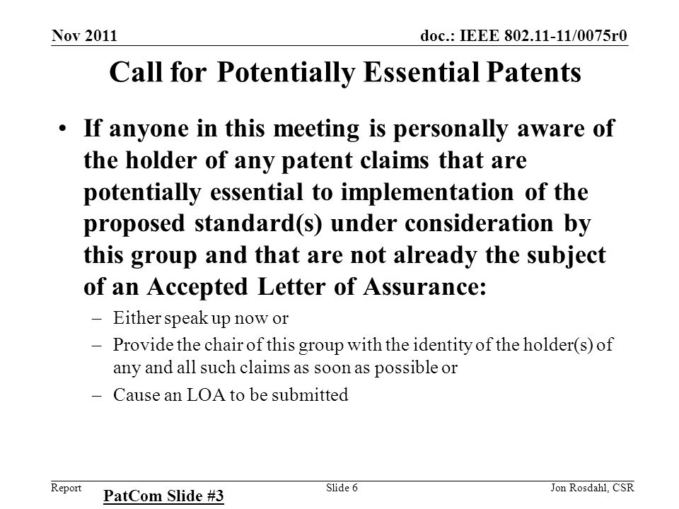 doc.: IEEE /0075r0 Report Nov 2011 Jon Rosdahl, CSRSlide 6 Call for Potentially Essential Patents If anyone in this meeting is personally aware of the holder of any patent claims that are potentially essential to implementation of the proposed standard(s) under consideration by this group and that are not already the subject of an Accepted Letter of Assurance: –Either speak up now or –Provide the chair of this group with the identity of the holder(s) of any and all such claims as soon as possible or –Cause an LOA to be submitted PatCom Slide #3