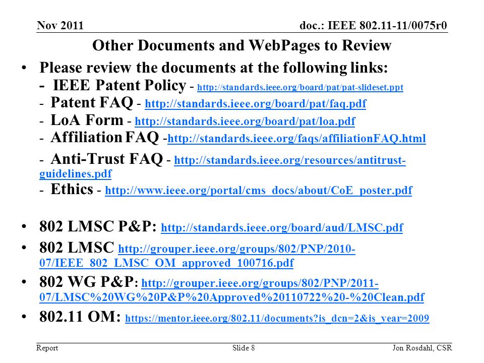 doc.: IEEE /0075r0 Report Nov 2011 Jon Rosdahl, CSRSlide 8 Other Documents and WebPages to Review Please review the documents at the following links: - IEEE Patent Policy Patent FAQ LoA Form Affiliation FAQ Anti-Trust FAQ -   guidelines.pdf - Ethics guidelines.pdf LMSC P&P: LMSC   07/IEEE_802_LMSC_OM_approved_ pdf   07/IEEE_802_LMSC_OM_approved_ pdf 802 WG P&P :   07/LMSC%20WG%20P&P%20Approved% %20-%20Clean.pdf   07/LMSC%20WG%20P&P%20Approved% %20-%20Clean.pdf OM:   is_dcn=2&is_year= is_dcn=2&is_year=2009