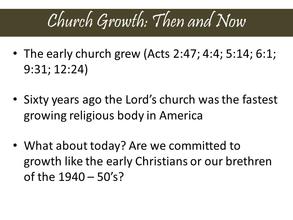 Church Growth: Then and Now The early church grew (Acts 2:47; 4:4; 5:14; 6:1; 9:31; 12:24) Sixty years ago the Lord’s church was the fastest growing religious body in America What about today.