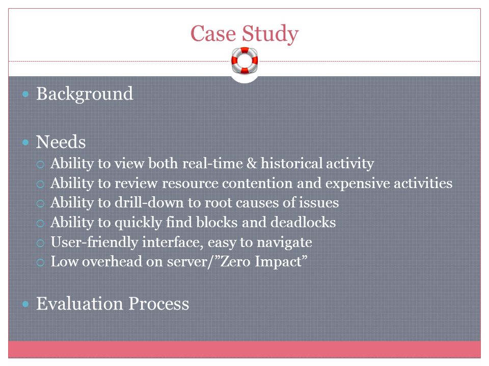 Case Study Background Needs  Ability to view both real-time & historical activity  Ability to review resource contention and expensive activities  Ability to drill-down to root causes of issues  Ability to quickly find blocks and deadlocks  User-friendly interface, easy to navigate  Low overhead on server/ Zero Impact Evaluation Process