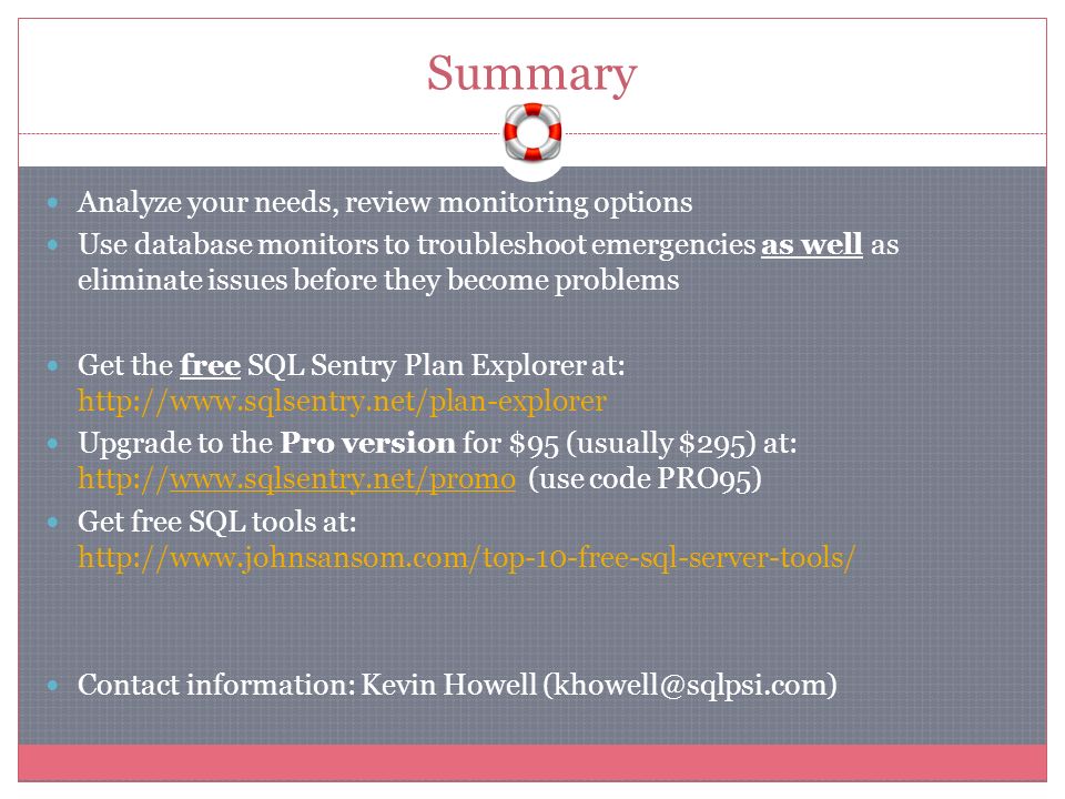 Summary Analyze your needs, review monitoring options Use database monitors to troubleshoot emergencies as well as eliminate issues before they become problems Get the free SQL Sentry Plan Explorer at:   Upgrade to the Pro version for $95 (usually $295) at:   (use code PRO95) Get free SQL tools at:   Contact information: Kevin Howell