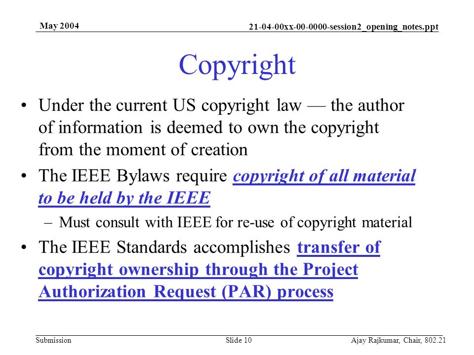 xx session2_opening_notes.ppt Submission May 2004 Ajay Rajkumar, Chair, Slide 10 Copyright Under the current US copyright law — the author of information is deemed to own the copyright from the moment of creation The IEEE Bylaws require copyright of all material to be held by the IEEE –Must consult with IEEE for re-use of copyright material The IEEE Standards accomplishes transfer of copyright ownership through the Project Authorization Request (PAR) process